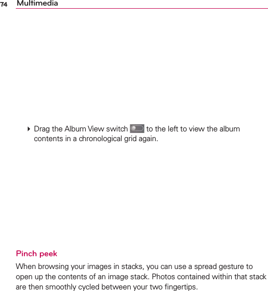74 Multimedia  Drag the Album View switch   to the left to view the album contents in a chronological grid again. Pinch peek When browsing your images in stacks, you can use a spread gesture to open up the contents of an image stack. Photos contained within that stack are then smoothly cycled between your two ﬁngertips.