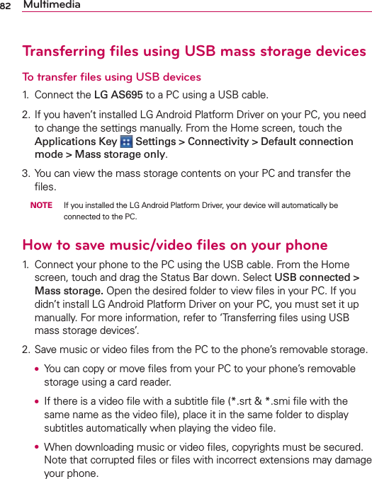 82 MultimediaTransferring ﬁles using USB mass storage devicesTo transfer ﬁles using USB devices1. Connect the LG AS695 to a PC using a USB cable.2. If you haven’t installed LG Android Platform Driver on your PC, you need to change the settings manually. From the Home screen, touch the Applications Key   Settings &gt; Connectivity &gt; Default connection mode &gt; Mass storage only.3. You can view the mass storage contents on your PC and transfer the ﬁles. NOTE  If you installed the LG Android Platform Driver, your device will automatically be connected to the PC.How to save music/video ﬁles on your phone1.  Connect your phone to the PC using the USB cable. From the Home screen, touch and drag the Status Bar down. Select USB connected &gt; Mass storage. Open the desired folder to view ﬁles in your PC. If you didn’t install LG Android Platform Driver on your PC, you must set it up manually. For more information, refer to ‘Transferring ﬁles using USB  mass storage devices’.2. Save music or video ﬁles from the PC to the phone’s removable storage. O  You can copy or move ﬁles from your PC to your phone’s removable storage using a card reader. O  If there is a video ﬁle with a subtitle ﬁle (*.srt &amp; *.smi ﬁle with the same name as the video ﬁle), place it in the same folder to display subtitles automatically when playing the video ﬁle. O  When downloading music or video ﬁles, copyrights must be secured. Note that corrupted ﬁles or ﬁles with incorrect extensions may damage your phone.