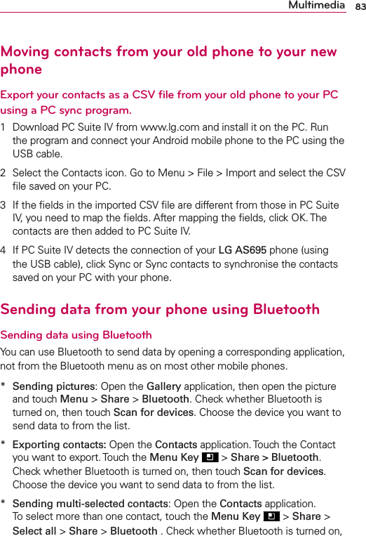 83MultimediaMoving contacts from your old phone to your new phoneExport your contacts as a CSV ﬁle from your old phone to your PC using a PC sync program.1  Download PC Suite IV from www.lg.com and install it on the PC. Run the program and connect your Android mobile phone to the PC using the USB cable.2  Select the Contacts icon. Go to Menu &gt; File &gt; Import and select the CSV ﬁle saved on your PC.3  If the ﬁelds in the imported CSV ﬁle are different from those in PC Suite IV, you need to map the ﬁelds. After mapping the ﬁelds, click OK. The contacts are then added to PC Suite IV.4  If PC Suite IV detects the connection of your LG AS695 phone (using the USB cable), click Sync or Sync contacts to synchronise the contacts saved on your PC with your phone.Sending data from your phone using BluetoothSending data using BluetoothYou can use Bluetooth to send data by opening a corresponding application, not from the Bluetooth menu as on most other mobile phones.*  Sending pictures: Open the Gallery application, then open the picture and touch Menu &gt; Share &gt; Bluetooth. Check whether Bluetooth is turned on, then touch Scan for devices. Choose the device you want to send data to from the list.*  Exporting contacts: Open the Contacts application. Touch the Contact you want to export. Touch the Menu Key  &gt; Share &gt; Bluetooth. Check whether Bluetooth is turned on, then touch Scan for devices. Choose the device you want to send data to from the list.*  Sending multi-selected contacts: Open the Contacts application. To select more than one contact, touch the Menu Key  &gt; Share &gt; Select all &gt; Share &gt; Bluetooth . Check whether Bluetooth is turned on, 