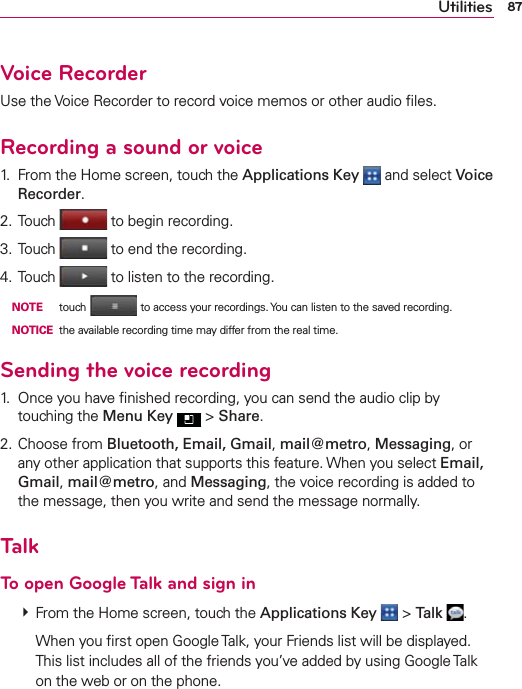 87UtilitiesVoice RecorderUse the Voice Recorder to record voice memos or other audio ﬁles.Recording a sound or voice1.  From the Home screen, touch the Applications Key   and select Voice Recorder.2. Touch  to begin recording.3. Touch  to end the recording.4. Touch  to listen to the recording. NOTE touch  to access your recordings. You can listen to the saved recording. NOTICE  the available recording time may differ from the real time.Sending the voice recording1.  Once you have ﬁnished recording, you can send the audio clip by touching the Menu Key  &gt; Share.2. Choose from Bluetooth, Email, Gmail, mail@metro, Messaging, or any other application that supports this feature. When you select Email, Gmail, mail@metro, and Messaging, the voice recording is added to the message, then you write and send the message normally.TalkTo open Google Talk and sign in  From the Home screen, touch the Applications Key  &gt; Talk  .    When you ﬁrst open Google Talk, your Friends list will be displayed. This list includes all of the friends you’ve added by using Google Talk on the web or on the phone.