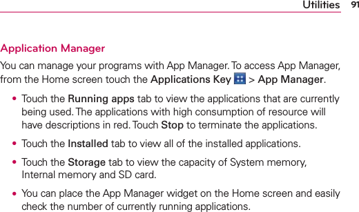 91UtilitiesApplication ManagerYou can manage your programs with App Manager. To access App Manager, from the Home screen touch the Applications Key  &gt; App Manager. O  Touch the Running apps tab to view the applications that are currently being used. The applications with high consumption of resource will have descriptions in red. Touch Stop to terminate the applications. O  Touch the Installed tab to view all of the installed applications. O  Touch the Storage tab to view the capacity of System memory, Internal memory and SD card. O  You can place the App Manager widget on the Home screen and easily check the number of currently running applications.