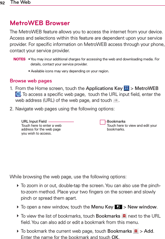 92 The WebMetroWEB BrowserThe MetroWEB feature allows you to access the internet from your device. Access and selections within this feature are dependent upon your service provider. For speciﬁc information on MetroWEB access through your phone, contact your service provider. NOTESs9OUMAYINCURADDITIONALCHARGESFORACCESSINGTHEWEBANDDOWNLOADINGMEDIA&amp;ORdetails, contact your service provider.s!VAILABLEICONSMAYVARYDEPENDINGONYOURREGIONBrowse web pages1.  From the Home screen, touch the Applications Key  &gt; MetroWEB . To access a speciﬁc web page,  touch the URL input ﬁeld, enter the web address (URL) of the web page, and touch  .2. Navigate web pages using the following options:While browsing the web page, use the following options:  To zoom in or out, double-tap the screen. You can also use the pinch-to-zoom method. Place your two ﬁngers on the screen and slowly pinch or spread them apart.  To open a new window, touch the Menu Key  &gt; New window.  To view the list of bookmarks, touch Bookmarks  next to the URL ﬁeld. You can also add or edit a bookmark from this menu.  To bookmark the current web page, touch Bookmarks   &gt; Add. Enter the name for the bookmark and touch OK.BookmarksTouch here to view and edit your bookmarks.URL Input Field Touch here to enter a web address for the web page you wish to access.