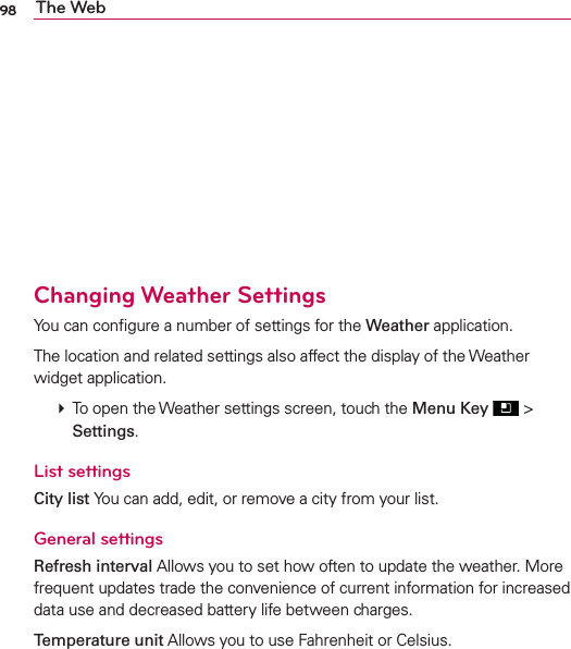 98 The Web   Changing Weather SettingsYou can conﬁgure a number of settings for the Weather application.The location and related settings also affect the display of the Weather widget application.  To open the Weather settings screen, touch the Menu Key  &gt; Settings.List settingsCity list You can add, edit, or remove a city from your list.General settingsRefresh interval Allows you to set how often to update the weather. More frequent updates trade the convenience of current information for increased data use and decreased battery life between charges.Temperature unit Allows you to use Fahrenheit or Celsius.
