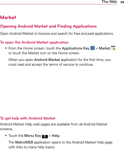 99The WebMarketOpening Android Market and Finding ApplicationsOpen Android Market to browse and search for free and paid applications.To open the Android Market application  From the Home screen, touch the Applications Key  &gt; Market   or touch the Market icon on the Home screen.  When you open Android Market application for the ﬁrst time, you must read and accept the terms of service to continue.To get help with Android MarketAndroid Market Help web pages are available from all Android Market screens.  Touch the Menu Key  &gt; Help.  The MetroWEB application opens to the Android Market Help page with links to many help topics. 