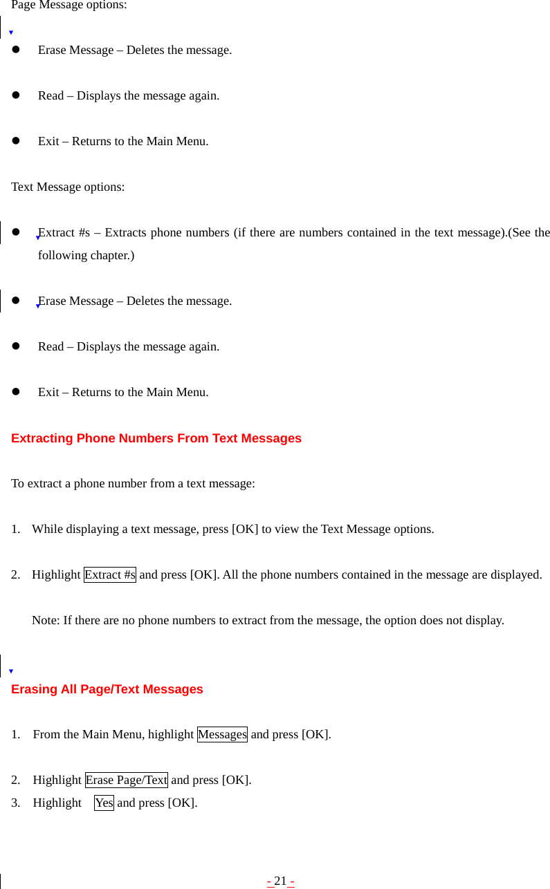 - 21 - Page Message options:  z Erase Message – Deletes the message.  z Read – Displays the message again.  z Exit – Returns to the Main Menu.  Text Message options:  z Extract #s – Extracts phone numbers (if there are numbers contained in the text message).(See the following chapter.)  z Erase Message – Deletes the message.  z Read – Displays the message again.  z Exit – Returns to the Main Menu.  Extracting Phone Numbers From Text Messages  To extract a phone number from a text message:  1. While displaying a text message, press [OK] to view the Text Message options.  2. Highlight Extract #s and press [OK]. All the phone numbers contained in the message are displayed.  Note: If there are no phone numbers to extract from the message, the option does not display.   Erasing All Page/Text Messages  1. From the Main Menu, highlight Messages and press [OK].  2. Highlight Erase Page/Text and press [OK]. 3. Highlight    Yes and press [OK]. 