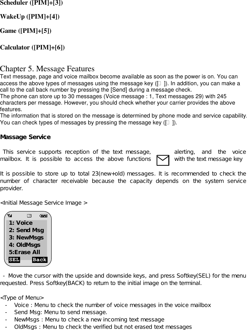 Scheduler ([PIM]+[3])  WakeUp ([PIM]+[4])  Game ([PIM]+[5])  Calculator ([PIM]+[6])   Chapter 5. Message Features Text message, page and voice mailbox become available as soon as the power is on. You can access the above types of messages using the message key ([?]). In addition, you can make a call to the call back number by pressing the [Send] during a message check. The phone can store up to 30 messages (Voice message : 1, Text messages 29) with 245 characters per message. However, you should check whether your carrier provides the above features. The information that is stored on the message is determined by phone mode and service capability. You can check types of messages by pressing the message key ([?]).  Massage Service    This service supports reception of the text message,  alerting, and the voice mailbox. It is  possible to access the above functions  with the text message key      It is possible to store up to total 23(new+old) messages. It is recommended to check the number of  character receivable because the capacity depends on the system service provider.   &lt;Initial Message Service Image &gt;           - Move the cursor with the upside and downside keys, and press Softkey(SEL) for the menu requested. Press Softkey(BACK) to return to the initial image on the terminal.  &lt;Type of Menu&gt; - Voice : Menu to check the number of voice messages in the voice mailbox - Send Msg: Menu to send message.  - NewMsgs : Menu to check a new incoming text message   - OldMsgs : Menu to check the verified but not erased text messages   SEL Back D 1: Voice 2: Send Msg 3: NewMsgs 4: OldMsgs  5:Erase All 