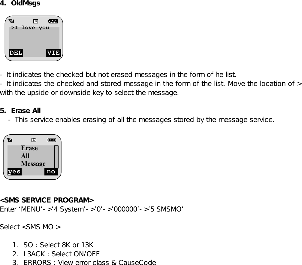 4. OldMsgs        - It indicates the checked but not erased messages in the form of he list. - It indicates the checked and stored message in the form of the list. Move the location of &gt; with the upside or downside key to select the message.   5. Erase All - This service enables erasing of all the messages stored by the message service.          &lt;SMS SERVICE PROGRAM&gt; Enter ‘MENU’-&gt;’4 System’-&gt;’0’-&gt;’000000’-&gt;’5 SMSMO’  Select &lt;SMS MO &gt;  1. SO : Select 8K or 13K 2. L3ACK : Select ON/OFF 3. ERRORS : View error class &amp; CauseCode                DEL VIED&gt;I love you  yes no D Erase All Message