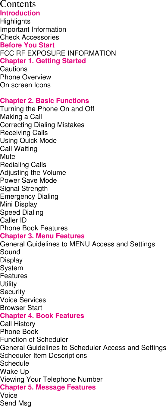Contents Introduction Highlights                 Important Information               Check Accessories               Before You Start               FCC RF EXPOSURE INFORMATION           Chapter 1. Getting Started             Cautions                 Phone Overview               On screen Icons                          Chapter 2. Basic Functions             Turning the Phone On and Off            Making a Call                 Correcting Dialing Mistakes             Receiving Calls               Using Quick Mode               Call Waiting                 Mute                   Redialing Calls                Adjusting the Volume               Power Save Mode               Signal Strength               Emergency Dialing               Mini Display                 Speed Dialing                 Caller ID                 Phone Book Features               Chapter 3. Menu Features             General Guidelines to MENU Access and Settings       Sound                  Display                 System                 Features                 Utility                   Security                 Voice Services                Browser Start                 Chapter 4. Book Features             Call History                 Phone Book                 Function of Scheduler               General Guidelines to Scheduler Access and Settings       Scheduler Item Descriptions             Schedule                 Wake Up                 Viewing Your Telephone Number           Chapter 5. Message Features            Voice                   Send Msg                 