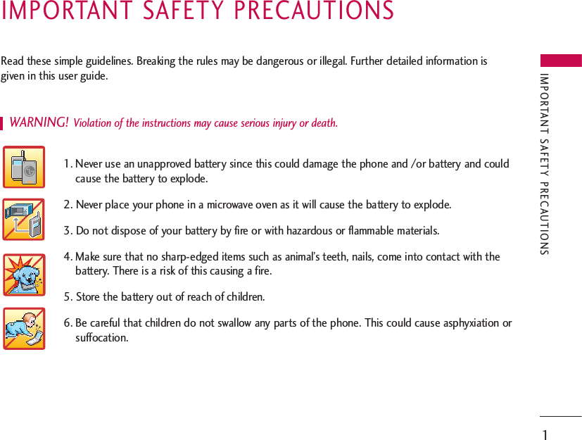 IMPORTANT SAFETY PRECAUTIONS1IMPORTANT SAFETY PRECAUTIONSRead these simple guidelines. Breaking the rules may be dangerous or illegal. Further detailed information isgiven in this user guide.WARNING! Violation of the instructions may cause serious injury or death.1. Never use an unapproved battery since this could damage the phone and /or battery and couldcause the battery to explode.2. Never place your phone in a microwave oven as it will cause the battery to explode.3. Do not dispose of your battery by fire or with hazardous or flammable materials.4. Make sure that no sharp-edged items such as animal’s teeth, nails, come into contact with thebattery. There is a risk of this causing a fire.5. Store the battery out of reach of children.6. Be careful that children do not swallow any parts of the phone. This could cause asphyxiation orsuffocation. 