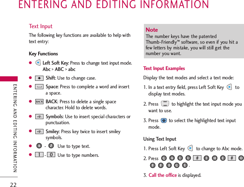 22ENTERING AND EDITING INFORMATIONENTERING AND EDITING INFORMATIONText InputThe following key functions are available to help withtext entry:Key Functions●Left Soft Key: Press to change text input mode.Abc&gt; ABC&gt; abc●Shift: Use to change case.●Space: Press to complete a word and inserta space.●BACK: Press to delete a single spacecharacter. Hold to delete words.●Symbols: Use to insert special characters orpunctuation.●Smiley: Press key twice to insert smileysymbols.●- Use to type text.●- Use to type numbers.Text Input ExamplesDisplay the text modes and select a text mode:1. In a text entry field, press Left Soft Key  todisplay text modes.2. Press  to highlight the text input mode youwant to use.3. Press  to select the highlighted text inputmode.Using Text Input1. Press Left Soft Key  to change to Abc mode.2. Press .3.Call the officeis displayed.Note The number keys have the patented Thumb-Friendly™software, so even if you hit afew letters by mistake, you will still get thenumber you want.