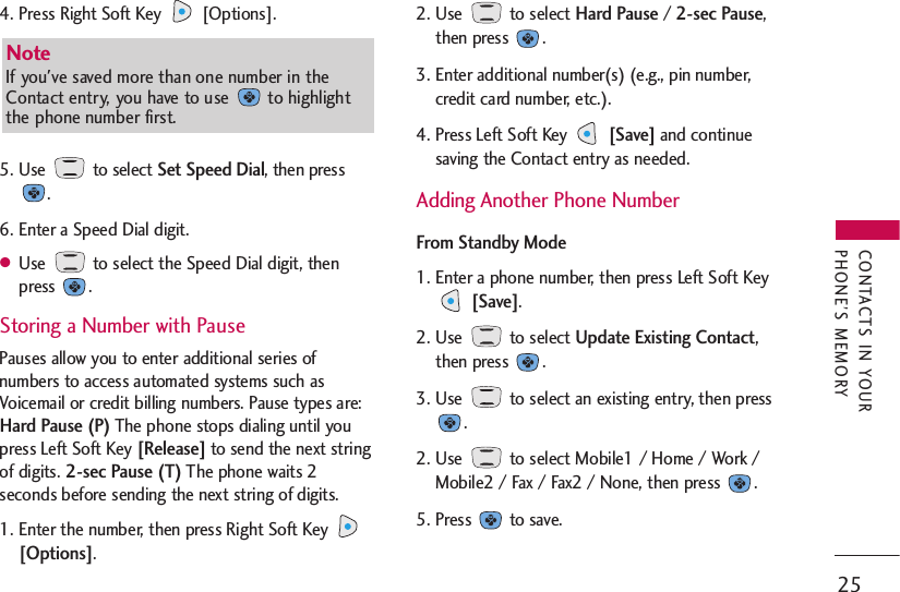 4. Press Right Soft Key  [Options].5. Use to select Set Speed Dial, then press.6. Enter a Speed Dial digit.●Use  to select the Speed Dial digit, thenpress .Storing a Number with PausePauses allow you to enter additional series ofnumbers to access automated systems such asVoicemail or credit billing numbers. Pause types are:Hard Pause (P)The phone stops dialing until youpress Left Soft Key [Release]to send the next stringof digits. 2-sec Pause (T)The phone waits 2seconds before sending the next string of digits.1. Enter the number, then press Right Soft Key [Options].2. Use to select Hard Pause / 2-sec Pause,then press  .3. Enter additional number(s) (e.g., pin number,credit card number, etc.).4. Press Left Soft Key [Save]and continuesaving the Contact entry as needed.  Adding Another Phone NumberFrom Standby Mode1. Enter a phone number, then press Left Soft Key[Save].2. Use to select Update Existing Contact,then press  .3. Use  to select an existing entry, then press.2. Use  to select Mobile1 / Home / Work /Mobile2 / Fax / Fax2 / None, then press  .5. Press to save.25CONTACTS IN YOURPHONE’S MEMORYNote If you&apos;ve saved more than one number in theContact entry, you have to use  to highlightthe phone number first. 