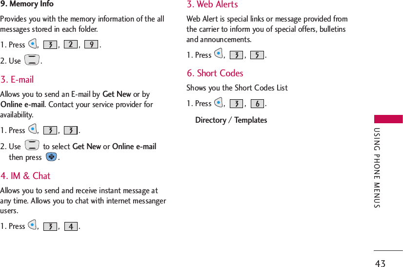 43USING PHONE MENUS9. Memory Info Provides you with the memory information of the allmessages stored in each folder.1. Press , , , .2. Use  .3. E-mailAllows you to send an E-mail by Get Newor byOnline e-mail. Contact your service provider foravailability.1. Press ,  ,  .2. Use  to select Get Newor Online e-mailthen press  .4. IM &amp; ChatAllows you to send and receive instant message atany time. Allows you to chat with internet messangerusers.1. Press ,  ,  .3. Web AlertsWeb Alert is special links or message provided fromthe carrier to inform you of special offers, bulletinsand announcements.1. Press ,  ,  .6. Short CodesShows you the Short Codes List1. Press ,  ,  .Directory / Templates