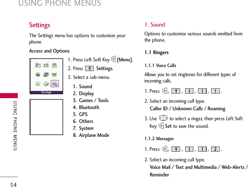 USING PHONE MENUS54USING PHONE MENUSSettingsThe Settings menu has options to customize yourphone.Access and Options1. Press Left Soft Key[Menu].2. Press Settings.3. Select a sub-menu.1. Sound2. Display3.  Games / Tools4. Bluetooth 5. GPS6. Others7. System8. Airplane Mode1. SoundOptions to customize various sounds emitted fromthe phone.1.1 Ringers1.1.1 Voice Calls  Allows you to set ringtones for different types ofincoming calls.1. Press, , , , . 2. Select an incoming call type. Caller ID / Unknown Calls / Roaming3. Use  to select a ringer, then press Left SoftKey Setto save the sound.1.1.2 Messages  1. Press, , , , . 2. Select an incoming call type. Voice Mail / Text and Multimedia / Web-Alerts /Reminder
