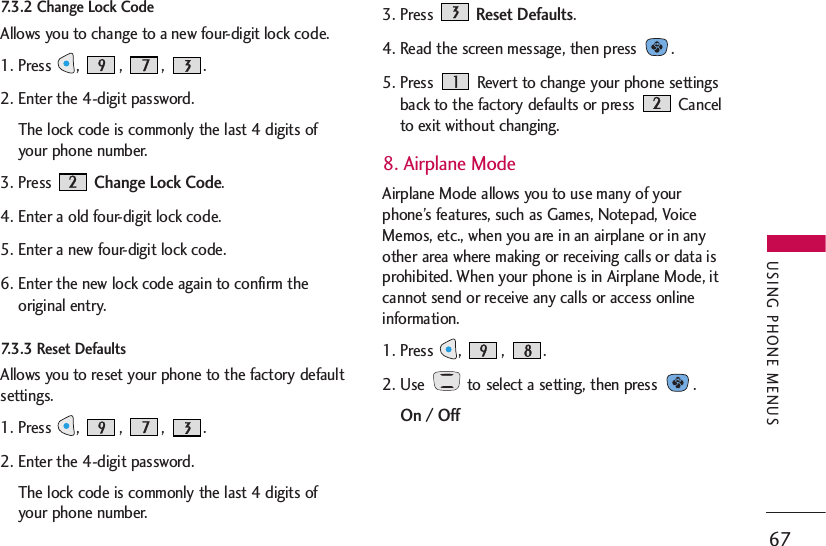 7.3.2 Change Lock Code   Allows you to change to a new four-digit lock code.1. Press , , , .2. Enter the 4-digit password.The lock code is commonly the last 4 digits ofyour phone number. 3. Press Change Lock Code.4. Enter a old four-digit lock code.5. Enter a new four-digit lock code.6. Enter the new lock code again to confirm theoriginal entry.7.3.3 Reset Defaults    Allows you to reset your phone to the factory defaultsettings.1. Press , , , .2. Enter the 4-digit password.The lock code is commonly the last 4 digits ofyour phone number. 3. Press Reset Defaults.4. Read the screen message, then press  .5. Press  Revert to change your phone settingsback to the factory defaults or press  Cancelto exit without changing.8. Airplane ModeAirplane Mode allows you to use many of yourphone’s features, such as Games, Notepad, VoiceMemos, etc., when you are in an airplane or in anyother area where making or receiving calls or data isprohibited. When your phone is in Airplane Mode, itcannot send or receive any calls or access onlineinformation.1. Press  ,  ,  .2. Use  to select a setting, then press  .On / Off67USING PHONE MENUS