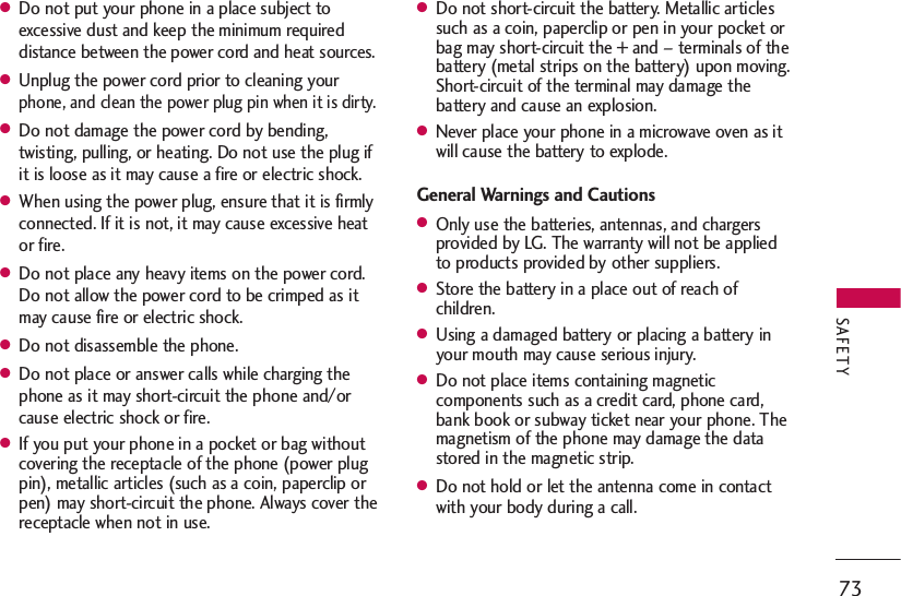 ●Do not put your phone in a place subject toexcessive dust and keep the minimum requireddistance between the power cord and heat sources.●Unplug the power cord prior to cleaning yourphone, and clean the power plug pin when it is dirty.●Do not damage the power cord by bending,twisting, pulling, or heating. Do not use the plug ifit is loose as it may cause a fire or electric shock.●When using the power plug, ensure that it is firmlyconnected. If it is not, it may cause excessive heator fire.●Do not place any heavy items on the power cord.Do not allow the power cord to be crimped as itmay cause fire or electric shock.●Do not disassemble the phone.●Do not place or answer calls while charging thephone as it may short-circuit the phone and/orcause electric shock or fire.●If you put your phone in a pocket or bag withoutcovering the receptacle of the phone (power plugpin), metallic articles (such as a coin, paperclip orpen) may short-circuit the phone. Always cover thereceptacle when not in use.●Do not short-circuit the battery. Metallic articlessuch as a coin, paperclip or pen in your pocket orbag may short-circuit the + and – terminals of thebattery (metal strips on the battery) upon moving.Short-circuit of the terminal may damage thebattery and cause an explosion.●Never place your phone in a microwave oven as itwill cause the battery to explode.General Warnings and Cautions●Only use the batteries, antennas, and chargersprovided by LG. The warranty will not be appliedto products provided by other suppliers.●Store the battery in a place out of reach ofchildren.●Using a damaged battery or placing a battery inyour mouth may cause serious injury.●Do not place items containing magneticcomponents such as a credit card, phone card,bank book or subway ticket near your phone. Themagnetism of the phone may damage the datastored in the magnetic strip.●Do not hold or let the antenna come in contactwith your body during a call.73SAFETY
