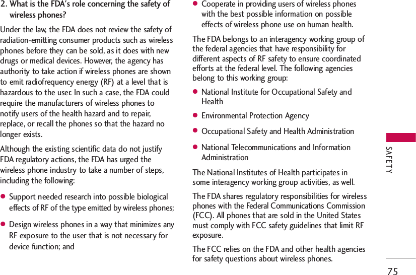 2. What is the FDA&apos;s role concerning the safety ofwireless phones?Under the law, the FDA does not review the safety ofradiation-emitting consumer products such as wirelessphones before they can be sold, as it does with newdrugs or medical devices. However, the agency hasauthority to take action if wireless phones are shownto emit radiofrequency energy (RF) at a level that ishazardous to the user. In such a case, the FDA couldrequire the manufacturers of wireless phones tonotify users of the health hazard and to repair,replace, or recall the phones so that the hazard nolonger exists.Although the existing scientific data do not justifyFDA regulatory actions, the FDA has urged thewireless phone industry to take a number of steps,including the following:●Support needed research into possible biologicaleffects of RF of the type emitted by wireless phones;●Design wireless phones in a way that minimizes anyRF exposure to the user that is not necessary fordevice function; and●Cooperate in providing users of wireless phoneswith the best possible information on possibleeffects of wireless phone use on human health.The FDA belongs to an interagency working group ofthe federal agencies that have responsibility fordifferent aspects of RF safety to ensure coordinatedefforts at the federal level. The following agenciesbelong to this working group:●National Institute for Occupational Safety andHealth●Environmental Protection Agency●Occupational Safety and Health Administration●National Telecommunications and InformationAdministrationThe National Institutes of Health participates insome interagency working group activities, as well. The FDA shares regulatory responsibilities for wirelessphones with the Federal Communications Commission(FCC). All phones that are sold in the United Statesmust comply with FCC safety guidelines that limit RFexposure. The FCC relies on the FDA and other health agenciesfor safety questions about wireless phones.75SAFETY