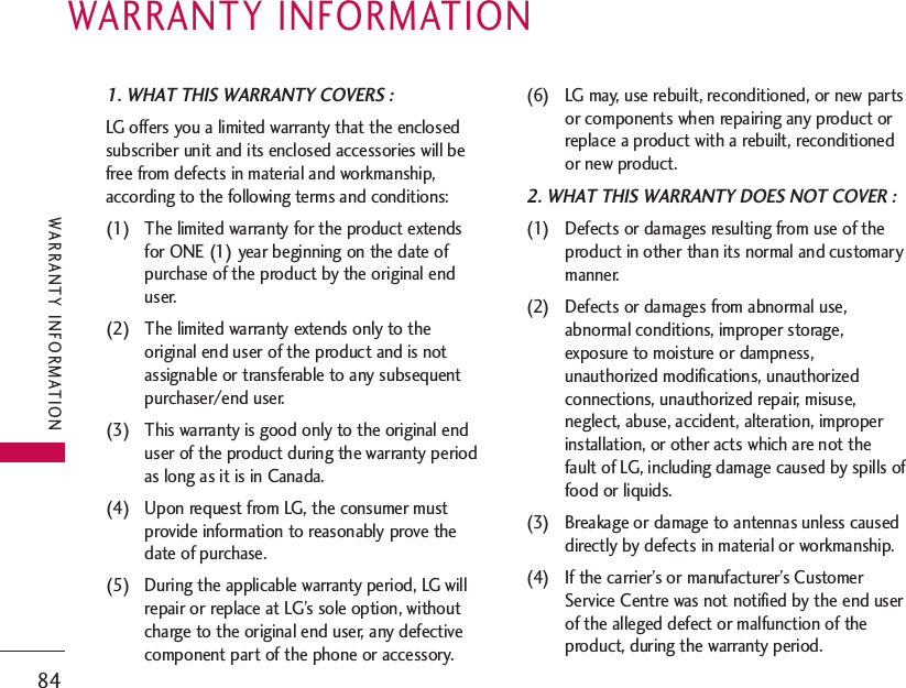 1. WHAT THIS WARRANTY COVERS :LG offers you a limited warranty that the enclosedsubscriber unit and its enclosed accessories will befree from defects in material and workmanship,according to the following terms and conditions:(1) The limited warranty for the product extendsfor ONE (1) year beginning on the date ofpurchase of the product by the original enduser.(2) The limited warranty extends only to theoriginal end user of the product and is notassignable or transferable to any subsequentpurchaser/end user.(3) This warranty is good only to the original enduser of the product during the warranty periodas long as it is in Canada.(4) Upon request from LG, the consumer mustprovide information to reasonably prove thedate of purchase.(5) During the applicable warranty period, LG willrepair or replace at LG’s sole option, withoutcharge to the original end user, any defectivecomponent part of the phone or accessory.(6) LG may, use rebuilt, reconditioned, or new partsor components when repairing any product orreplace a product with a rebuilt, reconditionedor new product.2. WHAT THIS WARRANTY DOES NOT COVER :(1) Defects or damages resulting from use of theproduct in other than its normal and customarymanner.(2) Defects or damages from abnormal use,abnormal conditions, improper storage,exposure to moisture or dampness,unauthorized modifications, unauthorizedconnections, unauthorized repair, misuse,neglect, abuse, accident, alteration, improperinstallation, or other acts which are not thefault of LG, including damage caused by spills offood or liquids.(3) Breakage or damage to antennas unless causeddirectly by defects in material or workmanship.(4) If the carrier’s or manufacturer’s CustomerService Centre was not notified by the end userof the alleged defect or malfunction of theproduct, during the warranty period.WARRANTY INFORMATION84WARRANTY INFORMATION
