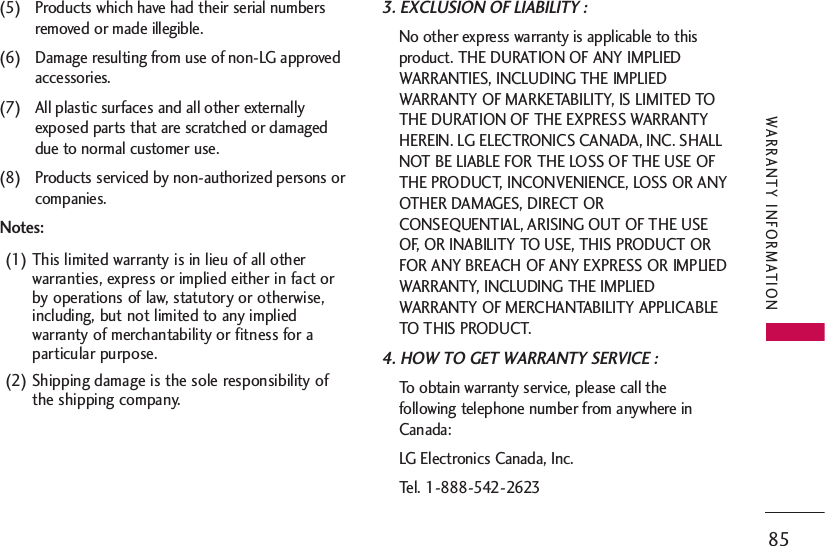 85WARRANTY INFORMATION(5) Products which have had their serial numbersremoved or made illegible.(6) Damage resulting from use of non-LG approvedaccessories.(7) All plastic surfaces and all other externallyexposed parts that are scratched or damageddue to normal customer use.(8) Products serviced by non-authorized persons orcompanies.Notes:(1) This limited warranty is in lieu of all otherwarranties, express or implied either in fact orby operations of law, statutory or otherwise,including, but not limited to any impliedwarranty of merchantability or fitness for aparticular purpose.(2) Shipping damage is the sole responsibility ofthe shipping company.3. EXCLUSION OF LIABILITY :No other express warranty is applicable to thisproduct. THE DURATION OF ANY IMPLIEDWARRANTIES, INCLUDING THE IMPLIEDWARRANTY OF MARKETABILITY, IS LIMITED TOTHE DURATION OF THE EXPRESS WARRANTYHEREIN. LG ELECTRONICS CANADA, INC. SHALLNOT BE LIABLE FOR THE LOSS OF THE USE OFTHE PRODUCT, INCONVENIENCE, LOSS OR ANYOTHER DAMAGES, DIRECT ORCONSEQUENTIAL, ARISING OUT OF THE USEOF, OR INABILITY TO USE, THIS PRODUCT ORFOR ANY BREACH OF ANY EXPRESS OR IMPLIEDWARRANTY, INCLUDING THE IMPLIEDWARRANTY OF MERCHANTABILITY APPLICABLETO THIS PRODUCT.4. HOW TO GET WARRANTY SERVICE :To obtain warranty service, please call thefollowing telephone number from anywhere inCanada:LG Electronics Canada, Inc.Tel. 1-888-542-2623  