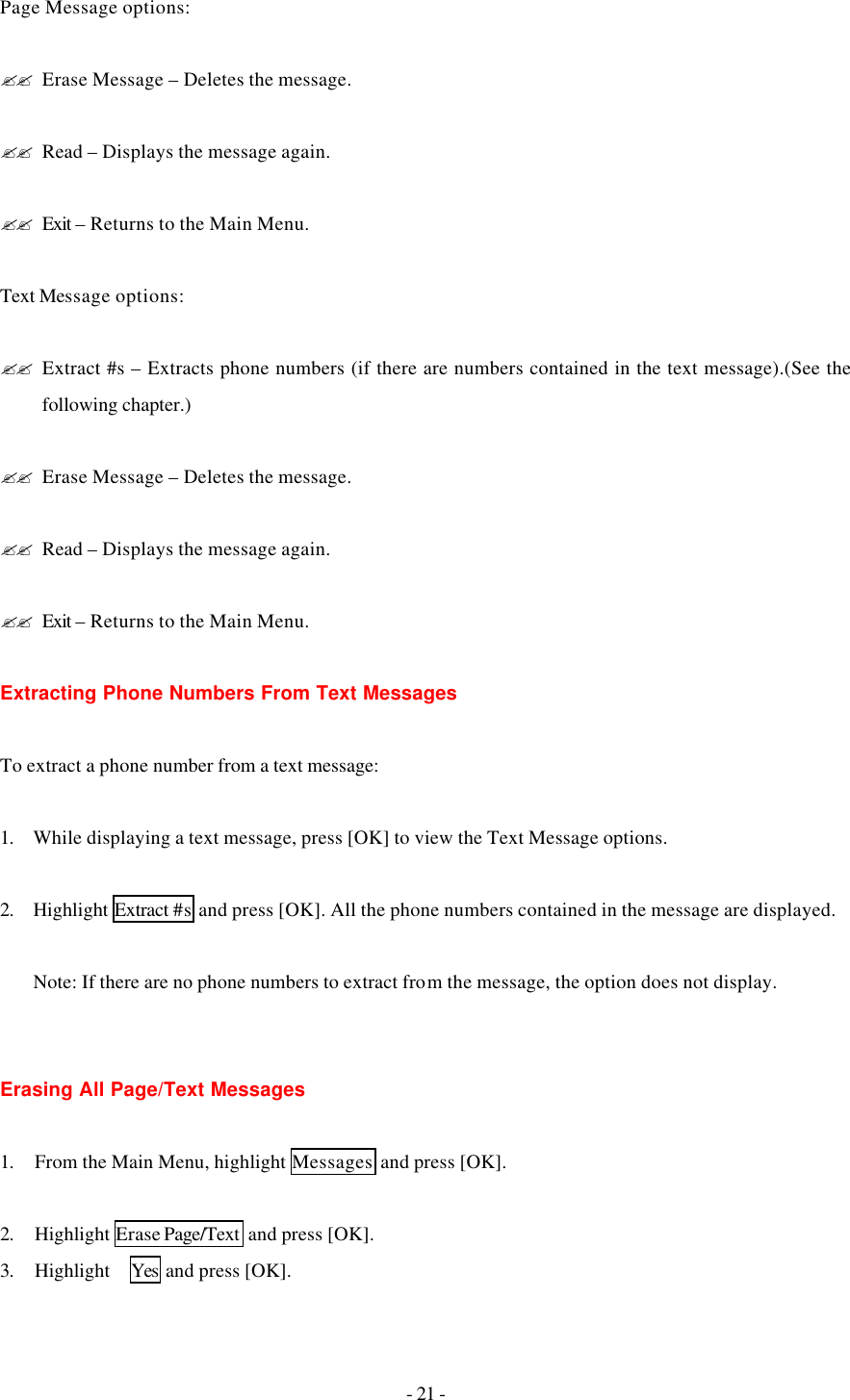 - 21 - Page Message options:  ?? Erase Message – Deletes the message.  ?? Read – Displays the message again.  ?? Exit – Returns to the Main Menu.  Text Message options:  ?? Extract #s – Extracts phone numbers (if there are numbers contained in the text message).(See the following chapter.)  ?? Erase Message – Deletes the message.  ?? Read – Displays the message again.  ?? Exit – Returns to the Main Menu.  Extracting Phone Numbers From Text Messages  To extract a phone number from a text message:  1. While displaying a text message, press [OK] to view the Text Message options.  2. Highlight Extract #s and press [OK]. All the phone numbers contained in the message are displayed.  Note: If there are no phone numbers to extract from the message, the option does not display.   Erasing All Page/Text Messages  1. From the Main Menu, highlight Messages  and press [OK].  2. Highlight Erase Page/Text  and press [OK]. 3. Highlight   Yes  and press [OK]. 