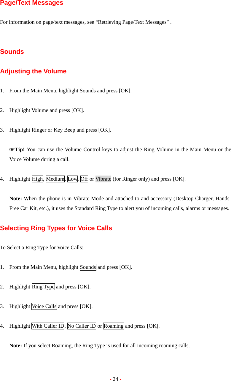 - 24 - Page/Text Messages  For information on page/text messages, see “Retrieving Page/Text Messages” .   Sounds  Adjusting the Volume  1. From the Main Menu, highlight Sounds and press [OK].  2. Highlight Volume and press [OK].  3. Highlight Ringer or Key Beep and press [OK].  ☞Tip! You can use the Volume Control keys to adjust the Ring Volume in the Main Menu or the Voice Volume during a call.  4. Highlight High, Medium, Low, Off or Vibrate (for Ringer only) and press [OK].  Note: When the phone is in Vibrate Mode and attached to and accessory (Desktop Charger, Hands-Free Car Kit, etc.), it uses the Standard Ring Type to alert you of incoming calls, alarms or messages.  Selecting Ring Types for Voice Calls  To Select a Ring Type for Voice Calls:  1. From the Main Menu, highlight Sounds and press [OK].  2. Highlight Ring Type and press [OK].  3. Highlight Voice Calls and press [OK].  4. Highlight With Caller ID, No Caller ID or Roaming and press [OK].  Note: If you select Roaming, the Ring Type is used for all incoming roaming calls. 