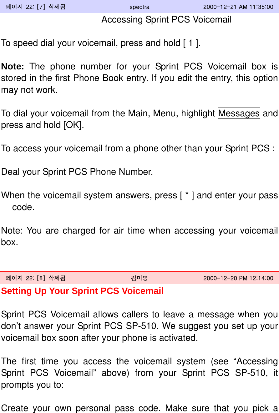  페이지  22: [7]  삭제됨  spectra  2000-12-21 AM 11:35:00 Accessing Sprint PCS Voicemail  To speed dial your voicemail, press and hold [ 1 ].  Note: The phone number for your Sprint PCS Voicemail box is stored in the first Phone Book entry. If you edit the entry, this option may not work.  To dial your voicemail from the Main, Menu, highlight Messages and press and hold [OK].  To access your voicemail from a phone other than your Sprint PCS :  Deal your Sprint PCS Phone Number.  When the voicemail system answers, press [ * ] and enter your pass code.  Note: You are charged for air time when accessing your voicemail box.   페이지  22: [8]  삭제됨  김미영  2000-12-20 PM 12:14:00 Setting Up Your Sprint PCS Voicemail  Sprint PCS Voicemail allows callers to leave a message when you don’t answer your Sprint PCS SP-510. We suggest you set up your voicemail box soon after your phone is activated.  The first time you access the voicemail system (see “Accessing Sprint PCS Voicemail” above) from your Sprint PCS SP-510, it prompts you to:  Create your own personal pass code. Make sure that you pick a 