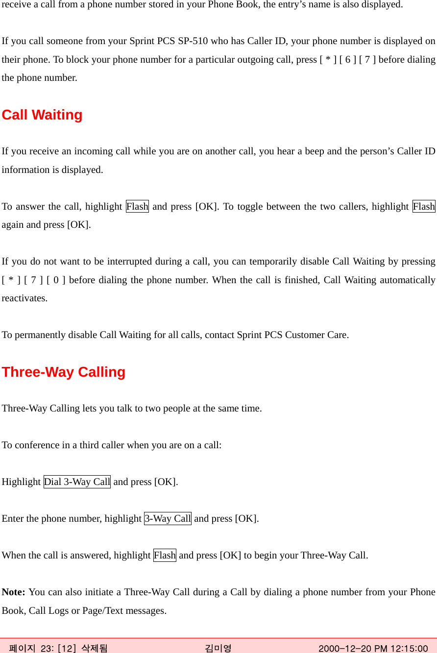 receive a call from a phone number stored in your Phone Book, the entry’s name is also displayed.  If you call someone from your Sprint PCS SP-510 who has Caller ID, your phone number is displayed on their phone. To block your phone number for a particular outgoing call, press [ * ] [ 6 ] [ 7 ] before dialing the phone number.  Call Waiting  If you receive an incoming call while you are on another call, you hear a beep and the person’s Caller ID information is displayed.  To answer the call, highlight Flash and press [OK]. To toggle between the two callers, highlight Flash again and press [OK].  If you do not want to be interrupted during a call, you can temporarily disable Call Waiting by pressing [ * ] [ 7 ] [ 0 ] before dialing the phone number. When the call is finished, Call Waiting automatically reactivates.  To permanently disable Call Waiting for all calls, contact Sprint PCS Customer Care.  Three-Way Calling    Three-Way Calling lets you talk to two people at the same time.  To conference in a third caller when you are on a call:  Highlight Dial 3-Way Call and press [OK].  Enter the phone number, highlight 3-Way Call and press [OK].  When the call is answered, highlight Flash and press [OK] to begin your Three-Way Call.  Note: You can also initiate a Three-Way Call during a Call by dialing a phone number from your Phone Book, Call Logs or Page/Text messages.  페이지  23: [12]  삭제됨  김미영  2000-12-20 PM 12:15:00 