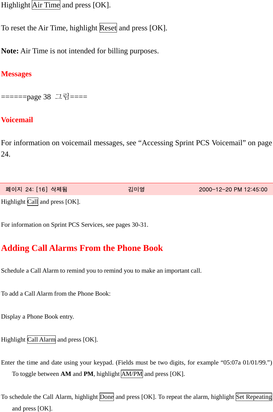 Highlight Air Time and press [OK].  To reset the Air Time, highlight Reset and press [OK].  Note: Air Time is not intended for billing purposes.  Messages  ======page 38  그림====  Voicemail  For information on voicemail messages, see “Accessing Sprint PCS Voicemail” on page 24.   페이지  24: [16]  삭제됨  김미영  2000-12-20 PM 12:45:00 Highlight Call and press [OK].  For information on Sprint PCS Services, see pages 30-31.  Adding Call Alarms From the Phone Book  Schedule a Call Alarm to remind you to remind you to make an important call.  To add a Call Alarm from the Phone Book:  Display a Phone Book entry.  Highlight Call Alarm and press [OK].  Enter the time and date using your keypad. (Fields must be two digits, for example “05:07a 01/01/99.”) To toggle between AM and PM, highlight AM/PM and press [OK].  To schedule the Call Alarm, highlight Done and press [OK]. To repeat the alarm, highlight Set Repeating and press [OK]. 