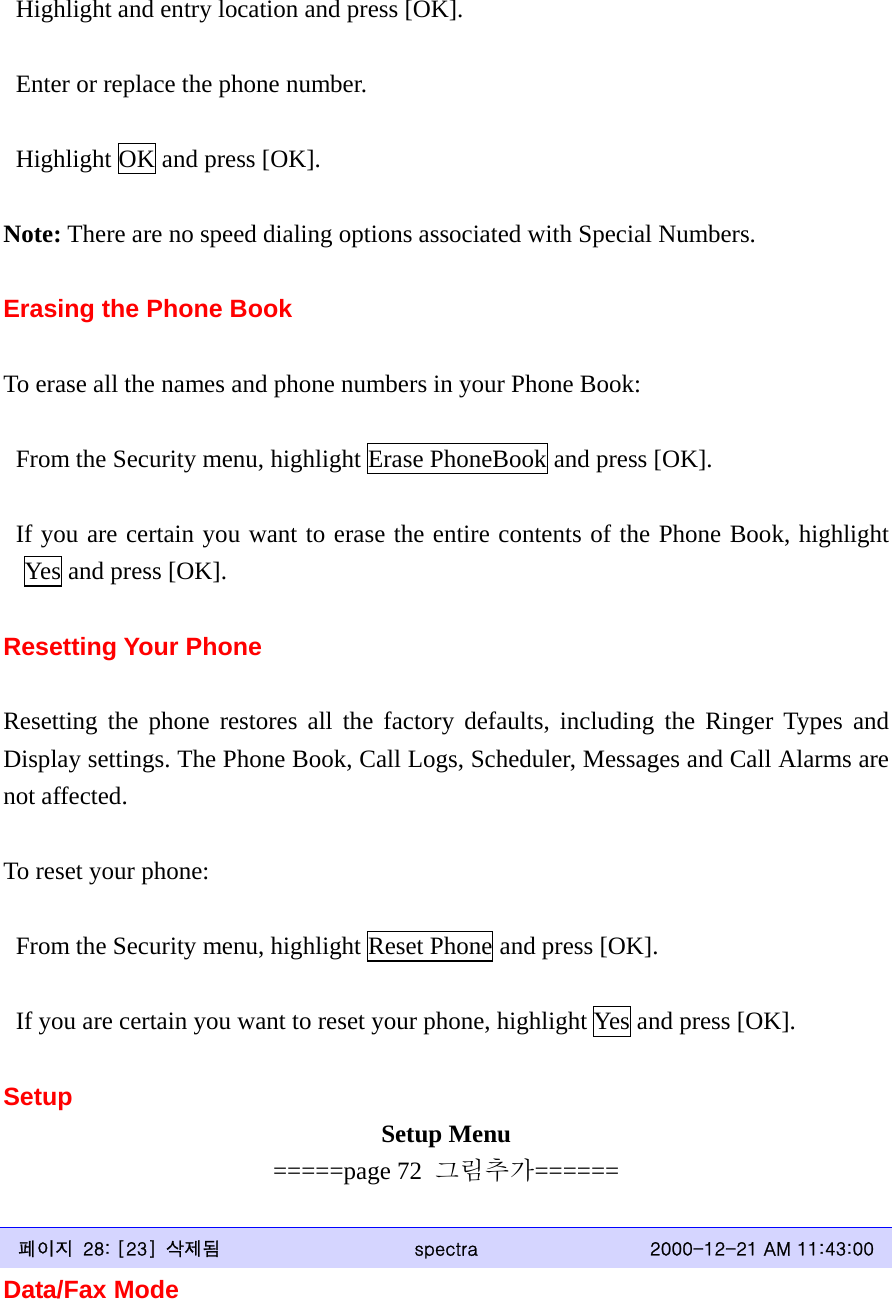   Highlight and entry location and press [OK].    Enter or replace the phone number.    Highlight OK and press [OK].  Note: There are no speed dialing options associated with Special Numbers.  Erasing the Phone Book  To erase all the names and phone numbers in your Phone Book:    From the Security menu, highlight Erase PhoneBook and press [OK].   If you are certain you want to erase the entire contents of the Phone Book, highlight Yes and press [OK].  Resetting Your Phone  Resetting the phone restores all the factory defaults, including the Ringer Types and Display settings. The Phone Book, Call Logs, Scheduler, Messages and Call Alarms are not affected.  To reset your phone:    From the Security menu, highlight Reset Phone and press [OK].    If you are certain you want to reset your phone, highlight Yes and press [OK].  Setup Setup Menu =====page 72  그림추가======  페이지  28: [23]  삭제됨  spectra  2000-12-21 AM 11:43:00 Data/Fax Mode  