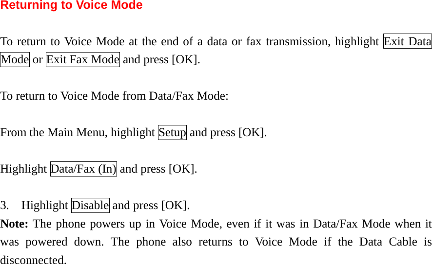 Returning to Voice Mode  To return to Voice Mode at the end of a data or fax transmission, highlight Exit Data Mode or Exit Fax Mode and press [OK].  To return to Voice Mode from Data/Fax Mode:  From the Main Menu, highlight Setup and press [OK].  Highlight Data/Fax (In) and press [OK].  3.    Highlight Disable and press [OK]. Note: The phone powers up in Voice Mode, even if it was in Data/Fax Mode when it was powered down. The phone also returns to Voice Mode if the Data Cable is disconnected.    