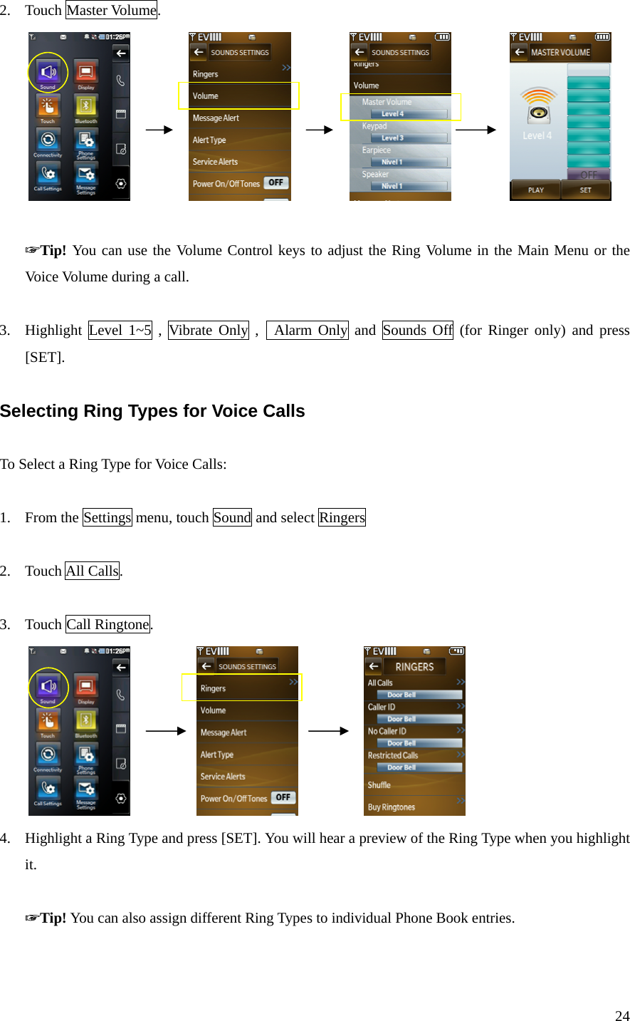 24 2. Touch Master Volume.                                   ☞Tip! You can use the Volume Control keys to adjust the Ring Volume in the Main Menu or the Voice Volume during a call.  3. Highlight Level 1~5 , Vibrate Only ,  Alarm Only and Sounds Off (for Ringer only) and press [SET].  Selecting Ring Types for Voice Calls  To Select a Ring Type for Voice Calls:  1. From the Settings menu, touch Sound and select Ringers  2. Touch All Calls.  3. Touch Call Ringtone.                       4. Highlight a Ring Type and press [SET]. You will hear a preview of the Ring Type when you highlight it.  ☞Tip! You can also assign different Ring Types to individual Phone Book entries.  