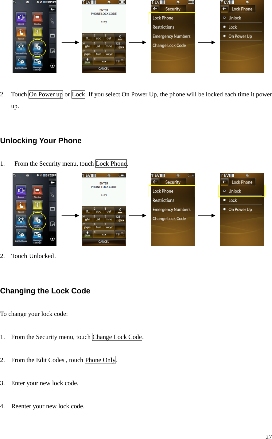 27                              2. Touch On Power up or Lock. If you select On Power Up, the phone will be locked each time it power up.   Unlocking Your Phone  1.      From the Security menu, touch Lock Phone.                             2.  Touch Unlocked.   Changing the Lock Code  To change your lock code:  1. From the Security menu, touch Change Lock Code.    2. From the Edit Codes , touch Phone Only.    3. Enter your new lock code.  4.    Reenter your new lock code. 