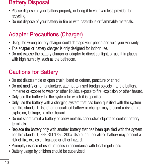 10Battery Disposal •Please dispose of your battery properly, or bring it to your wireless provider for recycling. •Do not dispose of your battery in fire or with hazardous or flammable materials.Adapter Precautions (Charger) •Using the wrong battery charger could damage your phone and void your warranty. •The adapter or battery charger is only designed for indoor use. •Do not expose the battery charger or adapter to direct sunlight, or use it in places with high humidity, such as the bathroom.Cautions for Battery •Do not disassemble or open crush, bend or deform, puncture or shred. •Do not modify or remanufacture, attempt to insert foreign objects into the battery, immerse or expose to water or other liquids, expose to fire, explosion or other hazard. •Only use the battery for the system for which it is specified. •Only use the battery with a charging system that has been qualified with the system per this standard. Use of an unqualified battery or charger may present a risk of fire, explosion, leakage, or other hazard. •Do not short circuit a battery or allow metallic conductive objects to contact battery terminals. •Replace the battery only with another battery that has been qualified with the system per this standard, IEEE-Std-1725-200x. Use of an unqualified battery may present a risk of fire, explosion, leakage or other hazard. •Promptly dispose of used batteries in accordance with local regulations. •Battery usage by children should be supervised.For Your Safety