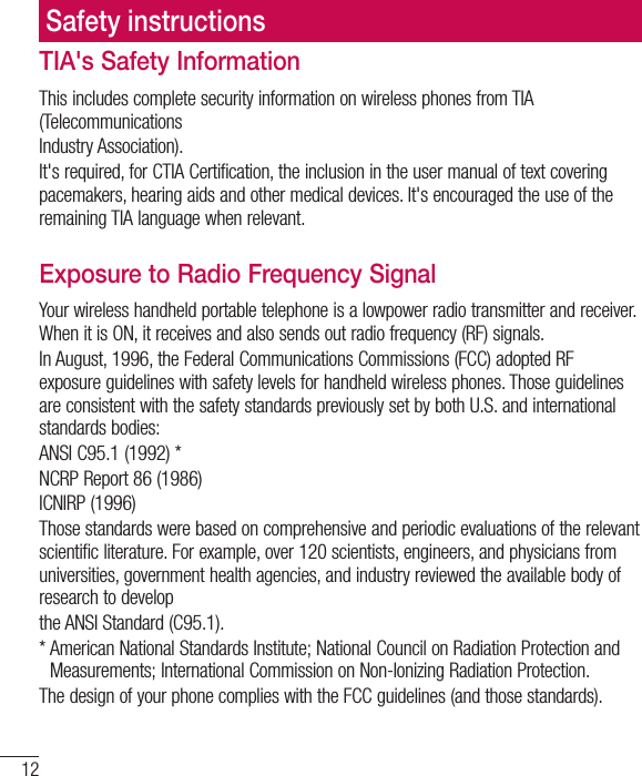 12TIA&apos;s Safety InformationThis includes complete security information on wireless phones from TIA (TelecommunicationsIndustry Association).It&apos;s required, for CTIA Certification, the inclusion in the user manual of text covering pacemakers, hearing aids and other medical devices. It&apos;s encouraged the use of the remaining TIA language when relevant.Exposure to Radio Frequency SignalYour wireless handheld portable telephone is a lowpower radio transmitter and receiver. When it is ON, it receives and also sends out radio frequency (RF) signals.In August, 1996, the Federal Communications Commissions (FCC) adopted RF exposure guidelines with safety levels for handheld wireless phones. Those guidelines are consistent with the safety standards previously set by both U.S. and international standards bodies:ANSI C95.1 (1992) *NCRP Report 86 (1986)ICNIRP (1996)Those standards were based on comprehensive and periodic evaluations of the relevant scientific literature. For example, over 120 scientists, engineers, and physicians from universities, government health agencies, and industry reviewed the available body of research to developthe ANSI Standard (C95.1).*  American National Standards Institute; National Council on Radiation Protection and Measurements; International Commission on Non-Ionizing Radiation Protection.The design of your phone complies with the FCC guidelines (and those standards).Safety instructions