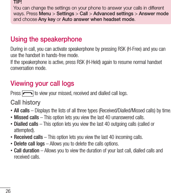 26TIP!You can change the settings on your phone to answer your calls in different ways. Press Menu &gt; Settings &gt; Call &gt; Advanced settings &gt; Answer mode and choose Any key or Auto answer when headset mode.Using the speakerphoneDuring in call, you can activate speakerphone by pressing RSK (H-Free) and you can use the handset in hands-free mode.If the speakerphone is active, press RSK (H-Held) again to resume normal handset conversation mode.Viewing your call logsPress   to view your missed, received and dialled call logs. Call history  •All calls – Displays the lists of all three types (Received/Dialled/Missed calls) by time. •Missed calls – This option lets you view the last 40 unanswered calls. •Dialled calls – This option lets you view the last 40 outgoing calls (called or attempted). •Received calls – This option lets you view the last 40 incoming calls. •Delete call logs – Allows you to delete the calls options. •Call duration – Allows you to view the duration of your last call, dialled calls and received calls.Calls