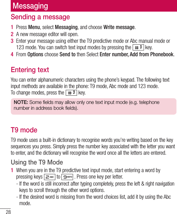 28Sending a message1  Press Menu, select Messaging, and choose Write message.2  A new message editor will open. 3  Enter your message using either the T9 predictive mode or Abc manual mode or 123 mode. You can switch text input modes by pressing the   key.4  From Options choose Send to then Select Enter number, Add from Phonebook. Entering textYou can enter alphanumeric characters using the phone’s keypad. The following text input methods are available in the phone: T9 mode, Abc mode and 123 mode.To change modes, press the   key.NOTE: Some fields may allow only one text input mode (e.g. telephone number in address book fields).T9 modeT9 mode uses a built-in dictionary to recognise words you’re writing based on the key sequences you press. Simply press the number key associated with the letter you want to enter, and the dictionary will recognise the word once all the letters are entered. Using the T9 Mode1  When you are in the T9 predictive text input mode, start entering a word by pressing keys   to   . Press one key per letter.-  If the word is still incorrect after typing completely, press the left &amp; right navigation keys to scroll through the other word options.-  If the desired word is missing from the word choices list, add it by using the Abc mode.Messaging