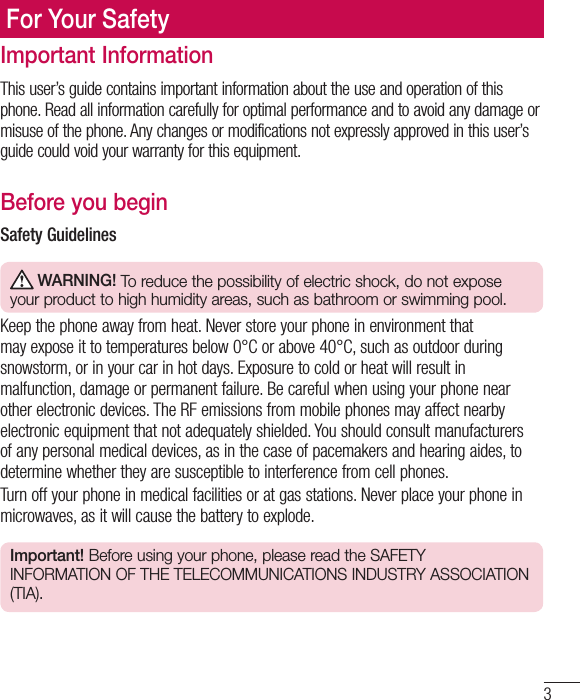 3Important InformationThis user’s guide contains important information about the use and operation of this phone. Read all information carefully for optimal performance and to avoid any damage or misuse of the phone. Any changes or modifications not expressly approved in this user’s guide could void your warranty for this equipment.Before you beginSafety Guidelines WARNING! To reduce the possibility of electric shock, do not expose your product to high humidity areas, such as bathroom or swimming pool.Keep the phone away from heat. Never store your phone in environment that may expose it to temperatures below 0°C or above 40°C, such as outdoor during snowstorm, or in your car in hot days. Exposure to cold or heat will result in malfunction, damage or permanent failure. Be careful when using your phone near other electronic devices. The RF emissions from mobile phones may affect nearby electronic equipment that not adequately shielded. You should consult manufacturers of any personal medical devices, as in the case of pacemakers and hearing aides, to determine whether they are susceptible to interference from cell phones.Turn off your phone in medical facilities or at gas stations. Never place your phone in microwaves, as it will cause the battery to explode.Important! Before using your phone, please read the SAFETY INFORMATION OF THE TELECOMMUNICATIONS INDUSTRY ASSOCIATION (TIA).For Your Safety