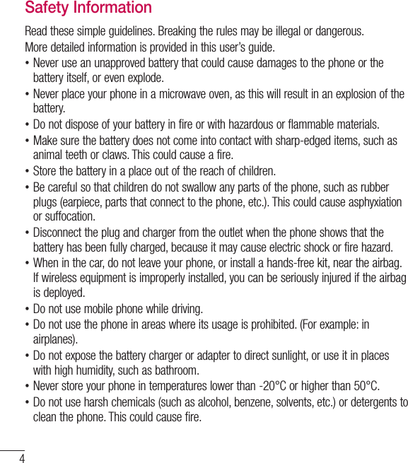 4Safety InformationRead these simple guidelines. Breaking the rules may be illegal or dangerous.More detailed information is provided in this user’s guide. •Never use an unapproved battery that could cause damages to the phone or the battery itself, or even explode. •Never place your phone in a microwave oven, as this will result in an explosion of the battery. •Do not dispose of your battery in fire or with hazardous or flammable materials. •Make sure the battery does not come into contact with sharp-edged items, such as animal teeth or claws. This could cause a fire. •Store the battery in a place out of the reach of children. •Be careful so that children do not swallow any parts of the phone, such as rubber plugs (earpiece, parts that connect to the phone, etc.). This could cause asphyxiation or suffocation. •Disconnect the plug and charger from the outlet when the phone shows that the battery has been fully charged, because it may cause electric shock or fire hazard. •When in the car, do not leave your phone, or install a hands-free kit, near the airbag. If wireless equipment is improperly installed, you can be seriously injured if the airbag is deployed. •Do not use mobile phone while driving. •Do not use the phone in areas where its usage is prohibited. (For example: in airplanes). •Do not expose the battery charger or adapter to direct sunlight, or use it in places with high humidity, such as bathroom. •Never store your phone in temperatures lower than -20°C or higher than 50°C. •Do not use harsh chemicals (such as alcohol, benzene, solvents, etc.) or detergents to clean the phone. This could cause fire.For Your Safety