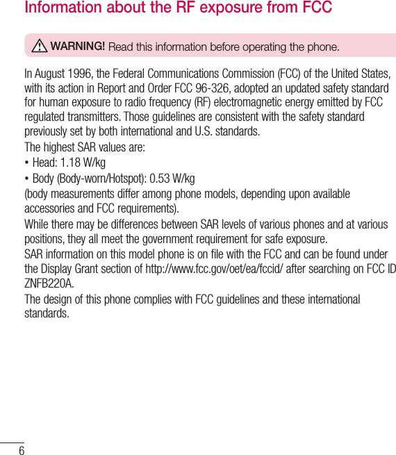 6Information about the RF exposure from FCC WARNING! Read this information before operating the phone.In August 1996, the Federal Communications Commission (FCC) of the United States, with its action in Report and Order FCC 96-326, adopted an updated safety standard for human exposure to radio frequency (RF) electromagnetic energy emitted by FCC regulated transmitters. Those guidelines are consistent with the safety standard previously set by both international and U.S. standards.The highest SAR values are: •Head: 1.18 W/kg •Body (Body-worn/Hotspot): 0.53 W/kg(body measurements differ among phone models, depending upon available accessories and FCC requirements).While there may be differences between SAR levels of various phones and at various positions, they all meet the government requirement for safe exposure.SAR information on this model phone is on file with the FCC and can be found under the Display Grant section of http://www.fcc.gov/oet/ea/fccid/ after searching on FCC ID ZNFB220A.The design of this phone complies with FCC guidelines and these international standards. For Your Safety