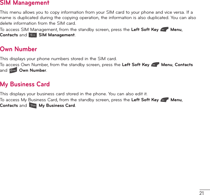 21SIM ManagementThis menu allows you to copy information from your SIM card to your phone and vice versa. If a name is duplicated during the copying operation, the information is also duplicated. You can also delete information from the SIM card.To access SIM Management, from the standby screen, press the Left Soft Key  Menu, Contacts and   SIM Management.Own NumberThis displays your phone numbers stored in the SIM card.To access Own Number, from the standby screen, press the Left Soft Key  Menu, Contacts and   Own Number.My Business CardThis displays your business card stored in the phone. You can also edit it.To access My Business Card, from the standby screen, press the Left Soft Key  Menu, Contacts and   My Business Card.