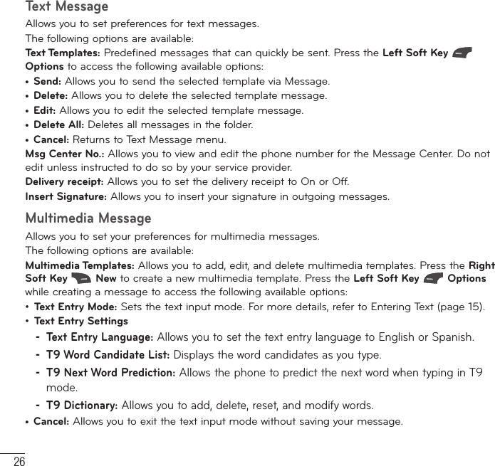 26MessagesText MessageAllows you to set preferences for text messages.The following options are available:Text Templates: Predefined messages that can quickly be sent. Press the Left Soft Key  Options to access the following available options:t Send: Allows you to send the selected template via Message.t Delete: Allows you to delete the selected template message.t Edit: Allows you to edit the selected template message.t Delete All: Deletes all messages in the folder.t Cancel: Returns to Text Message menu.   Msg Center No.: Allows you to view and edit the phone number for the Message Center. Do not edit unless instructed to do so by your service provider.Delivery receipt: Allows you to set the delivery receipt to On or Off.  Insert Signature: Allows you to insert your signature in outgoing messages. Multimedia MessageAllows you to set your preferences for multimedia messages.The following options are available:  Multimedia Templates: Allows you to add, edit, and delete multimedia templates. Press the Right Soft Key   New to create a new multimedia template. Press the Left Soft Key   Options while creating a message to access the following available options:ţ  Text Entry Mode: Sets the text input mode. For more details, refer to Entering Text (page 15).ţ Text Entry Settings -Text Entry Language: Allows you to set the text entry language to English or Spanish. -T9 Word Candidate List: Displays the word candidates as you type. -T9 Next Word Prediction: Allows the phone to predict the next word when typing in T9 mode. -T9 Dictionary: Allows you to add, delete, reset, and modify words.t  Cancel: Allows you to exit the text input mode without saving your message.