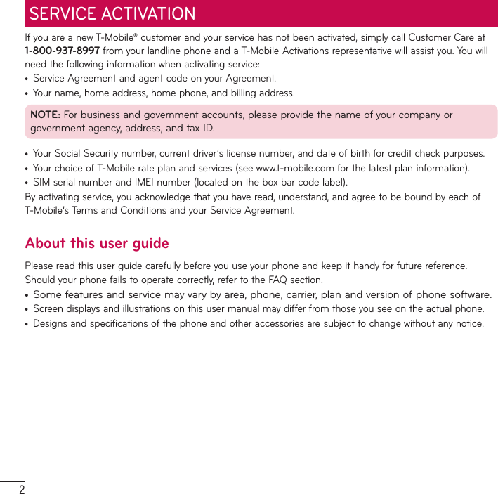 2If you are a new T-Mobile® customer and your service has not been activated, simply call Customer Care at 1-800-937-8997 from your landline phone and a T-Mobile Activations representative will assist you. You will need the following information when activating service:t Service Agreement and agent code on your Agreement.t Your name, home address, home phone, and billing address.NOTE: For business and government accounts, please provide the name of your company or government agency, address, and tax ID.t Your Social Security number, current driver’s license number, and date of birth for credit check purposes.t Your choice of T-Mobile rate plan and services (see www.t-mobile.com for the latest plan information).t SIM serial number and IMEI number (located on the box bar code label).By activating service, you acknowledge that you have read, understand, and agree to be bound by each of T-Mobile’s Terms and Conditions and your Service Agreement.About this user guidePlease read this user guide carefully before you use your phone and keep it handy for future reference.Should your phone fails to operate correctly, refer to the FAQ section.t Some features and service may vary by area, phone, carrier, plan and version of phone software.t Screen displays and illustrations on this user manual may differ from those you see on the actual phone.t Designs and specifications of the phone and other accessories are subject to change without any notice.SERVICE ACTIVATION