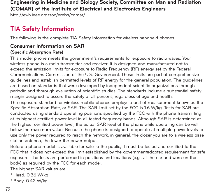 72For Your SafetyEngineering in Medicine and Biology Society, Committee on Man and Radiation (COMAR) of the Institute of Electrical and Electronics Engineershttp://ewh.ieee.org/soc/embs/comar/TIA Safety InformationThe following is the complete TIA Safety Information for wireless handheld phones. Consumer Information on SAR(Specific Absorption Rate)This model phone meets the government’s requirements for exposure to radio waves. Your wireless phone is a radio transmitter and receiver. It is designed and manufactured not to exceed the emission limits for exposure to Radio Frequency (RF) energy set by the Federal Communications Commission of the U.S. Government. These limits are part of comprehensive guidelines and establish permitted levels of RF energy for the general population. The guidelines are based on standards that were developed by independent scientific organizations through periodic and thorough evaluation of scientific studies. The standards include a substantial safety margin designed to assure the safety of all persons, regardless of age and health.The exposure standard for wireless mobile phones employs a unit of measurement known as the Specific Absorption Rate, or SAR. The SAR limit set by the FCC is 1.6 W/kg. Tests for SAR are conducted using standard operating positions specified by the FCC with the phone transmitting at its highest certified power level in all tested frequency bands. Although SAR is determined at the highest certified power level, the actual SAR level of the phone while operating can be well below the maximum value. Because the phone is designed to operate at multiple power levels to use only the power required to reach the network, in general, the closer you are to a wireless base station antenna, the lower the power output.Before a phone model is available for sale to the public, it must be tested and certified to the FCC that it does not exceed the limit established by the governmentadopted requirement for safe exposure. The tests are performed in positions and locations (e.g., at the ear and worn on the body) as required by the FCC for each model.The highest SAR values are:* Head: 0.36 W/kg* Body: 0.42 W/kg