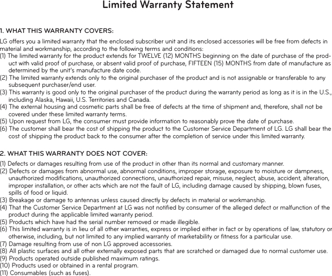 Limited Warranty Statement1.  WHAT THIS WARRANTY COVERS:LG offers you a limited warranty that the enclosed subscriber unit and its enclosed accessories will be free from defects in material and workmanship, according to the following terms and conditions:(1) The limited warranty for the product extends for TWELVE (12) MONTHS beginning on the date of purchase of the prod-uct with valid proof of purchase, or absent valid proof of purchase, FIFTEEN (15) MONTHS from date of manufacture as determined by the unit’s manufacture date code.(2) The limited warranty extends only to the original purchaser of the product and is not assignable or transferable to any subsequent purchaser/end user.(3) This warranty is good only to the original purchaser of the product during the warranty period as long as it is in the U.S., including Alaska, Hawaii, U.S. Territories and Canada.(4) The external housing and cosmetic parts shall be free of defects at the time of shipment and, therefore, shall not be covered under these limited warranty terms.(5) Upon request from LG, the consumer must provide information to reasonably prove the date of purchase.(6) The customer shall bear the cost of shipping the product to the Customer Service Department of LG. LG shall bear the cost of shipping the product back to the consumer after the completion of service under this limited warranty.2.  WHAT THIS WARRANTY DOES NOT COVER:(1) Defects or damages resulting from use of the product in other than its normal and customary manner.(2) Defects or damages from abnormal use, abnormal conditions, improper storage, exposure to moisture or dampness, unauthorized modiﬁcations, unauthorized connections, unauthorized repair, misuse, neglect, abuse, accident, alteration, improper installation, or other acts which are not the fault of LG, including damage caused by shipping, blown fuses, spills of food or liquid.(3) Breakage or damage to antennas unless caused directly by defects in material or workmanship.(4) That the Customer Service Department at LG was not notiﬁed by consumer of the alleged defect or malfunction of the product during the applicable limited warranty period.(5) Products which have had the serial number removed or made illegible.(6) This limited warranty is in lieu of all other warranties, express or implied either in fact or by operations of law, statutory or otherwise, including, but not limited to any implied warranty of marketability or ﬁtness for a particular use.(7) Damage resulting from use of non LG approved accessories.(8) All plastic surfaces and all other externally exposed parts that are scratched or damaged due to normal customer use.(9) Products operated outside published maximum ratings.(10) Products used or obtained in a rental program.(11) Consumables (such as fuses).