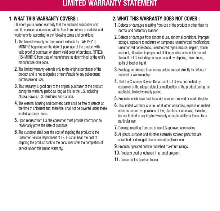 1. WHAT THIS WARRANTY COVERS :    LG offers you a limited warranty that the enclosed subscriber unit and its enclosed accessories will be free from defects in material and workmanship, according to the following terms and conditions: 1.  The limited warranty for the product extends for TWELVE (12) MONTHS beginning on the date of purchase of the product with valid proof of purchase, or absent valid proof of purchase, FIFTEEN (15) MONTHS from date of manufacture as determined by the unit’s manufacture date code. 2.  The limited warranty extends only to the original purchaser of the product and is not assignable or transferable to any subsequent purchaser/end user. 3.  This warranty is good only to the original purchaser of the product during the warranty period as long as it is in the U.S, including Alaska, Hawaii, U.S. Territories and Canada. 4.  The external housing and cosmetic parts shall be free of defects at the time of shipment and, therefore, shall not be covered under these limited warranty terms. 5.  Upon request from LG, the consumer must provide information to reasonably prove the date of purchase. 6.  The customer shall bear the cost of shipping the product to the Customer Service Department of LG. LG shall bear the cost of shipping the product back to the consumer after the completion of service under this limited warranty.2.  WHAT THIS WARRANTY DOES NOT COVER :1.  Defects or damages resulting from use of the product in other than its normal and customary manner.2.  Defects or damages from abnormal use, abnormal conditions, improper storage, exposure to moisture or dampness, unauthorized modifications, unauthorized connections, unauthorized repair, misuse, neglect, abuse, accident, alteration, improper installation, or other acts which are not the fault of LG, including damage caused by shipping, blown fuses, spills of food or liquid.3.  Breakage or damage to antennas unless caused directly by defects in material or workmanship.4.   That the Customer Service Department at LG was not notified by consumer of the alleged defect or malfunction of the product during the applicable limited warranty period.5.  Products which have had the serial number removed or made illegible.6.  This limited warranty is in lieu of all other warranties, express or implied either in fact or by operations of law, statutory or otherwise, including, but not limited to any implied warranty of marketability or fitness for a particular use.7.  Damage resulting from use of non-LG approved accessories.8.  All plastic surfaces and all other externally exposed parts that are scratched or damaged due to normal customer use. 9.  Products operated outside published maximum ratings.10.  Products used or obtained in a rental program.11.  Consumables (such as fuses).LIMITED WARRANTY STATEMENT