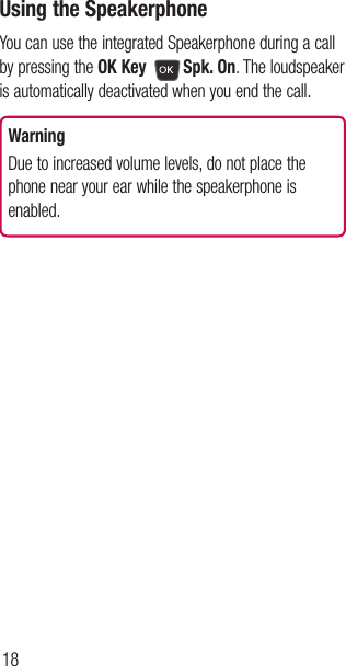 18Using the SpeakerphoneYou can use the integrated Speakerphone during a call by pressing the OK Key Spk. On. The loudspeaker is automatically deactivated when you end the call.WarningDue to increased volume levels, do not place the phone near your ear while the speakerphone is enabled.