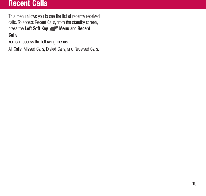 19This menu allows you to see the list of recently received calls. To access Recent Calls, from the standby screen, press the Left Soft Key   Menu and Recent Calls.You can access the following menus:All Calls, Missed Calls, Dialed Calls, and Received Calls.Recent Calls