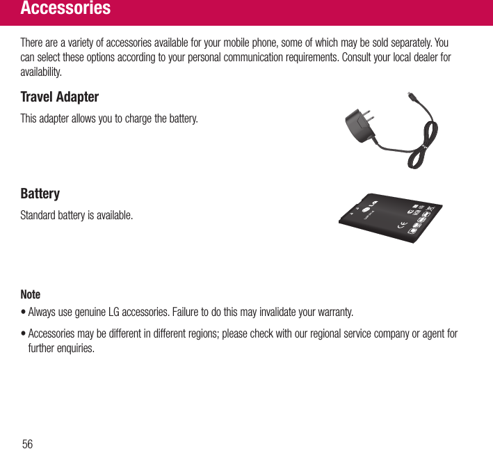 56There are a variety of accessories available for your mobile phone, some of which may be sold separately. You can select these options according to your personal communication requirements. Consult your local dealer for availability.Travel AdapterThis adapter allows you to charge the battery.BatteryStandard battery is available.Note•  Always use genuine LG accessories. Failure to do this may invalidate your warranty.•  Accessories may be different in different regions; please check with our regional service company or agent for further enquiries.Accessories