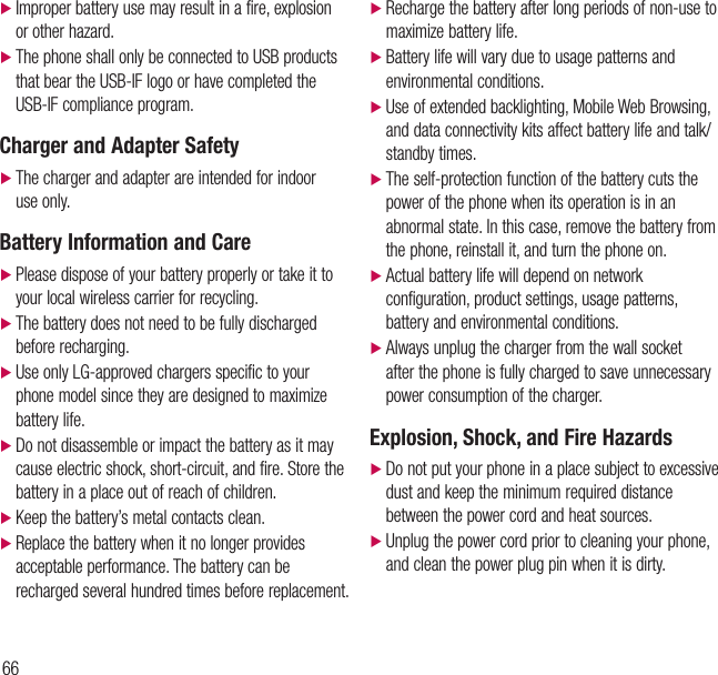 66Safety Guidelines d Improper battery use may result in a fire, explosion or other hazard. dThe phone shall only be connected to USB products that bear the USB-IF logo or have completed the USB-IF compliance program.Charger and Adapter Safety dThe charger and adapter are intended for indoor use only.Battery Information and Care dPlease dispose of your battery properly or take it to your local wireless carrier for recycling. dThe battery does not need to be fully discharged before recharging. d Use only LG-approved chargers specific to your phone model since they are designed to maximize battery life. dDo not disassemble or impact the battery as it may cause electric shock, short-circuit, and fire. Store the battery in a place out of reach of children. d Keep the battery’s metal contacts clean. dReplace the battery when it no longer provides acceptable performance. The battery can be recharged several hundred times before replacement. dRecharge the battery after long periods of non-use to maximize battery life. dBattery life will vary due to usage patterns and environmental conditions. dUse of extended backlighting, Mobile Web Browsing, and data connectivity kits affect battery life and talk/standby times. dThe self-protection function of the battery cuts the power of the phone when its operation is in an abnormal state. In this case, remove the battery from the phone, reinstall it, and turn the phone on.  dActual battery life will depend on network configuration, product settings, usage patterns, battery and environmental conditions. dAlways unplug the charger from the wall socket after the phone is fully charged to save unnecessary power consumption of the charger.Explosion, Shock, and Fire Hazards dDo not put your phone in a place subject to excessive dust and keep the minimum required distance between the power cord and heat sources. dUnplug the power cord prior to cleaning your phone, and clean the power plug pin when it is dirty.