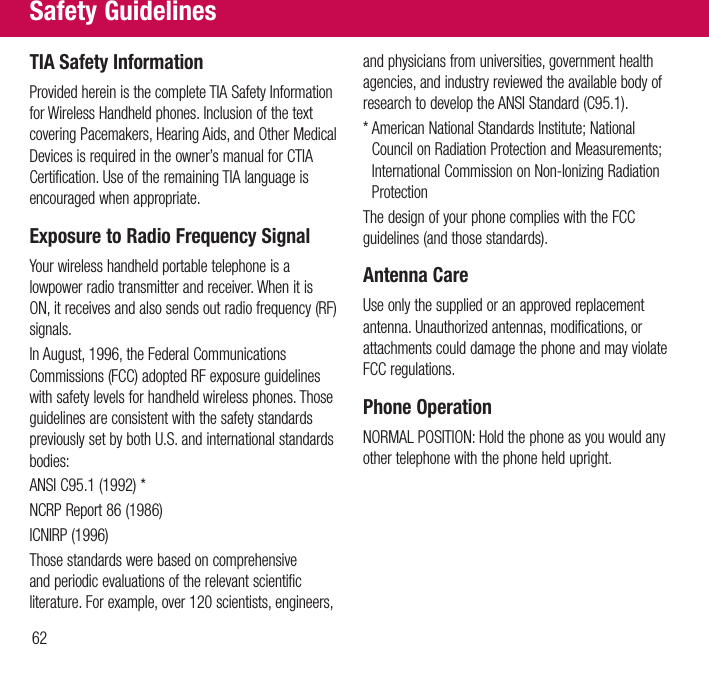62TIA Safety InformationProvided herein is the complete TIA Safety Information for Wireless Handheld phones. Inclusion of the text covering Pacemakers, Hearing Aids, and Other Medical Devices is required in the owner’s manual for CTIA Certification. Use of the remaining TIA language is encouraged when appropriate.Exposure to Radio Frequency SignalYour wireless handheld portable telephone is a lowpower radio transmitter and receiver. When it is ON, it receives and also sends out radio frequency (RF) signals.In August, 1996, the Federal Communications Commissions (FCC) adopted RF exposure guidelines with safety levels for handheld wireless phones. Those guidelines are consistent with the safety standards previously set by both U.S. and international standards bodies:ANSI C95.1 (1992) *NCRP Report 86 (1986)ICNIRP (1996)Those standards were based on comprehensive and periodic evaluations of the relevant scientific literature. For example, over 120 scientists, engineers, and physicians from universities, government health agencies, and industry reviewed the available body of research to develop the ANSI Standard (C95.1).*  American National Standards Institute; National Council on Radiation Protection and Measurements; International Commission on Non-Ionizing Radiation ProtectionThe design of your phone complies with the FCC guidelines (and those standards).Antenna CareUse only the supplied or an approved replacement antenna. Unauthorized antennas, modifications, or attachments could damage the phone and may violate FCC regulations.Phone OperationNORMAL POSITION: Hold the phone as you would any other telephone with the phone held upright.Safety Guidelines