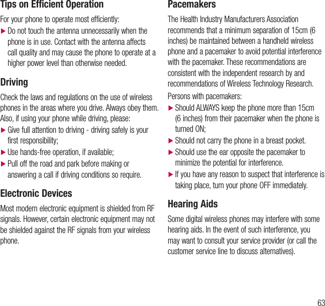63Tips on Efficient OperationFor your phone to operate most efficiently: dDo not touch the antenna unnecessarily when the phone is in use. Contact with the antenna affects call quality and may cause the phone to operate at a higher power level than otherwise needed.DrivingCheck the laws and regulations on the use of wireless phones in the areas where you drive. Always obey them. Also, if using your phone while driving, please: dGive full attention to driving - driving safely is your first responsibility; dUse hands-free operation, if available; d Pull off the road and park before making or answering a call if driving conditions so require.Electronic DevicesMost modern electronic equipment is shielded from RF signals. However, certain electronic equipment may not be shielded against the RF signals from your wireless phone.PacemakersThe Health Industry Manufacturers Association recommends that a minimum separation of 15cm (6 inches) be maintained between a handheld wireless phone and a pacemaker to avoid potential interference with the pacemaker. These recommendations are consistent with the independent research by and recommendations of Wireless Technology Research.Persons with pacemakers: dShould ALWAYS keep the phone more than 15cm (6 inches) from their pacemaker when the phone is turned ON; dShould not carry the phone in a breast pocket. dShould use the ear opposite the pacemaker to minimize the potential for interference. d If you have any reason to suspect that interference is taking place, turn your phone OFF immediately.Hearing AidsSome digital wireless phones may interfere with some hearing aids. In the event of such interference, you may want to consult your service provider (or call the customer service line to discuss alternatives).